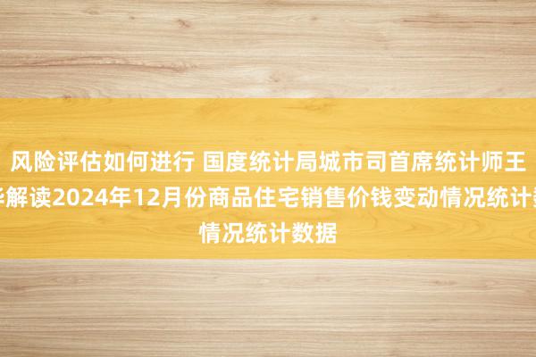 风险评估如何进行 国度统计局城市司首席统计师王中华解读2024年12月份商品住宅销售价钱变动情况统计数据