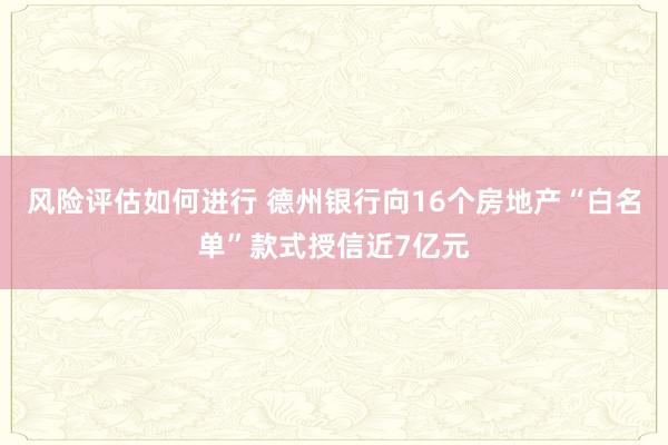 风险评估如何进行 德州银行向16个房地产“白名单”款式授信近7亿元