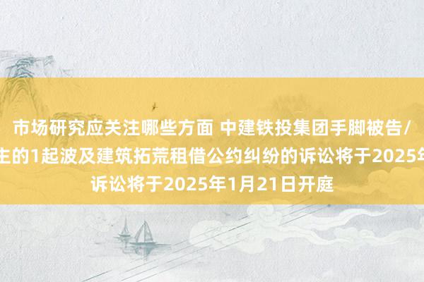 市场研究应关注哪些方面 中建铁投集团手脚被告/被上诉东说念主的1起波及建筑拓荒租借公约纠纷的诉讼将于2025年1月21日开庭