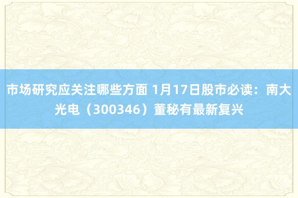 市场研究应关注哪些方面 1月17日股市必读：南大光电（300346）董秘有最新复兴