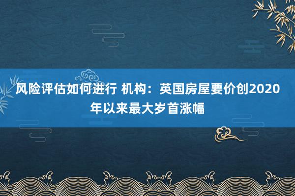 风险评估如何进行 机构：英国房屋要价创2020年以来最大岁首涨幅