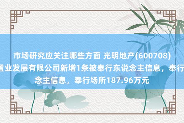 市场研究应关注哪些方面 光明地产(600708)控股的常州明城置业发展有限公司新增1条被奉行东说念主信息，奉行场所187.96万元