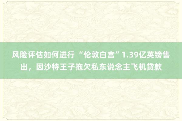 风险评估如何进行 “伦敦白宫”1.39亿英镑售出，因沙特王子拖欠私东说念主飞机贷款