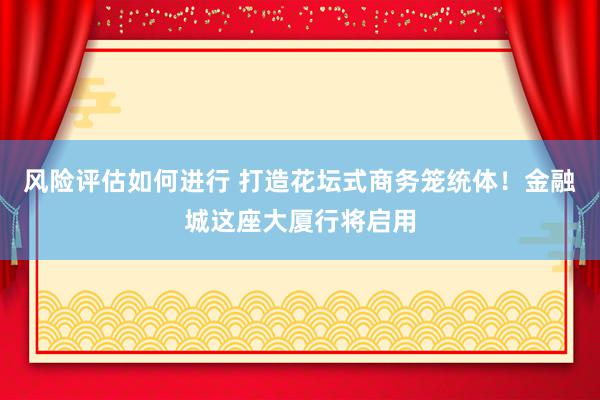 风险评估如何进行 打造花坛式商务笼统体！金融城这座大厦行将启用