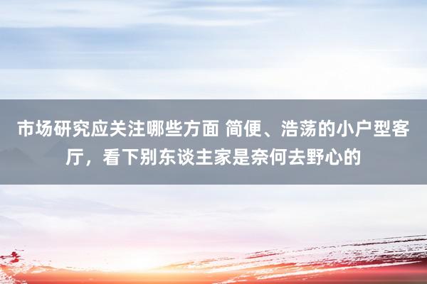 市场研究应关注哪些方面 简便、浩荡的小户型客厅，看下别东谈主家是奈何去野心的