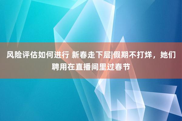 风险评估如何进行 新春走下层|假期不打烊，她们聘用在直播间里过春节