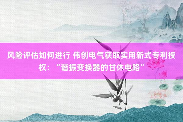 风险评估如何进行 伟创电气获取实用新式专利授权：“谐振变换器的甘休电路”