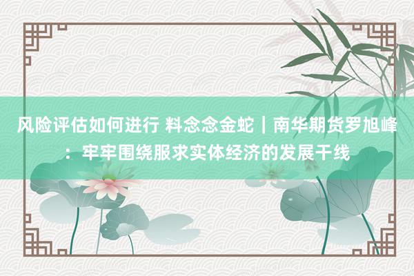 风险评估如何进行 料念念金蛇｜南华期货罗旭峰：牢牢围绕服求实体经济的发展干线