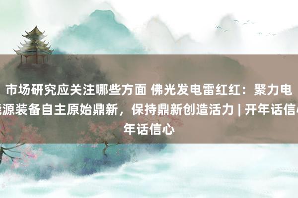 市场研究应关注哪些方面 佛光发电雷红红：聚力电能源装备自主原始鼎新，保持鼎新创造活力 | 开年话信心