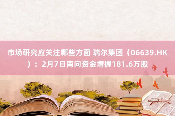 市场研究应关注哪些方面 瑞尔集团（06639.HK）：2月7日南向资金增握181.6万股