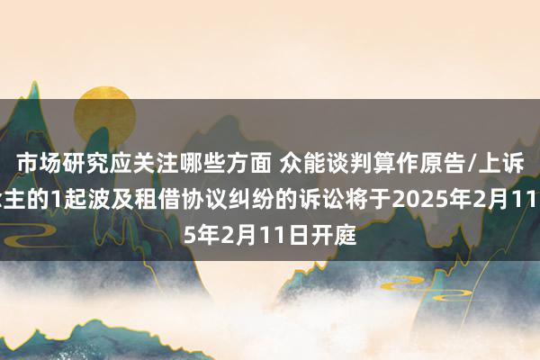 市场研究应关注哪些方面 众能谈判算作原告/上诉东说念主的1起波及租借协议纠纷的诉讼将于2025年2月11日开庭