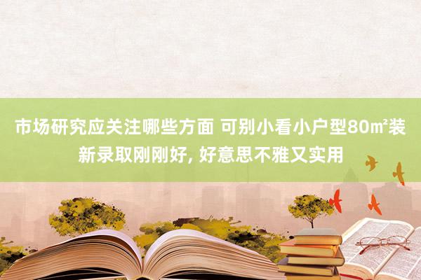 市场研究应关注哪些方面 可别小看小户型80㎡装新录取刚刚好, 好意思不雅又实用