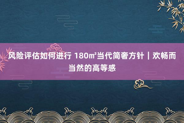 风险评估如何进行 180㎡当代简奢方针｜欢畅而当然的高等感