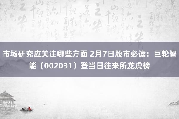 市场研究应关注哪些方面 2月7日股市必读：巨轮智能（002031）登当日往来所龙虎榜