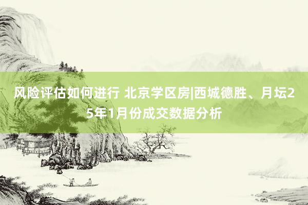 风险评估如何进行 北京学区房|西城德胜、月坛25年1月份成交数据分析