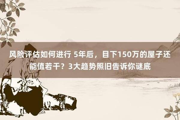 风险评估如何进行 5年后，目下150万的屋子还能值若干？3大趋势照旧告诉你谜底