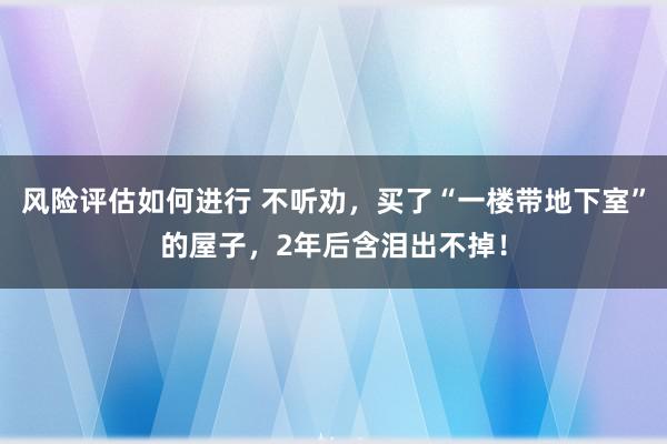 风险评估如何进行 不听劝，买了“一楼带地下室”的屋子，2年后含泪出不掉！