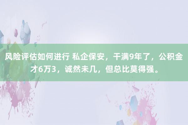 风险评估如何进行 私企保安，干满9年了，公积金才6万3，诚然未几，但总比莫得强。