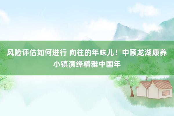 风险评估如何进行 向往的年味儿！中颐龙湖康养小镇演绎精雅中国年