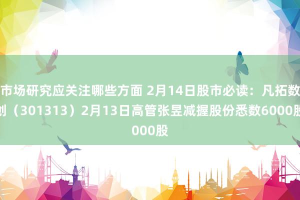 市场研究应关注哪些方面 2月14日股市必读：凡拓数创（301313）2月13日高管张昱减握股份悉数6000股