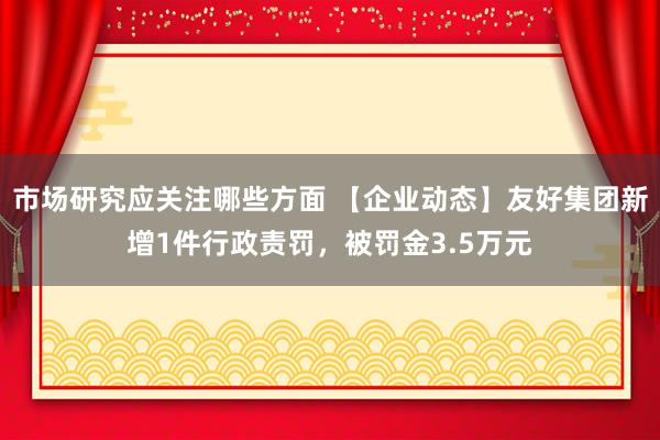 市场研究应关注哪些方面 【企业动态】友好集团新增1件行政责罚，被罚金3.5万元