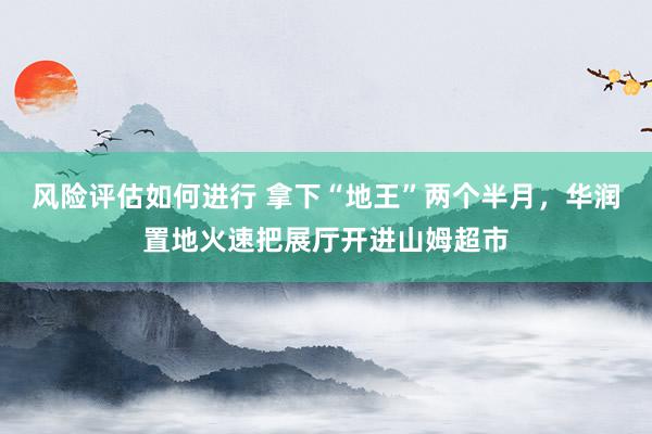 风险评估如何进行 拿下“地王”两个半月，华润置地火速把展厅开进山姆超市