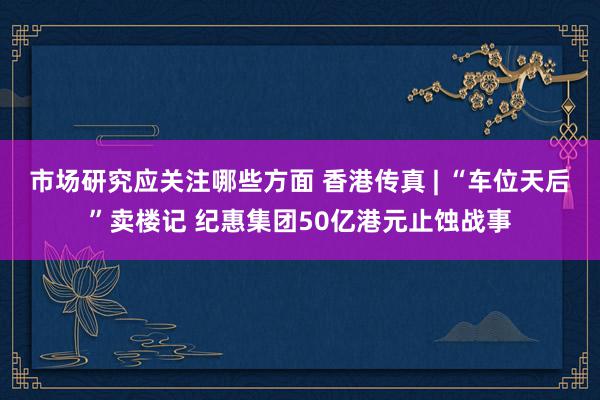 市场研究应关注哪些方面 香港传真 | “车位天后”卖楼记 纪惠集团50亿港元止蚀战事