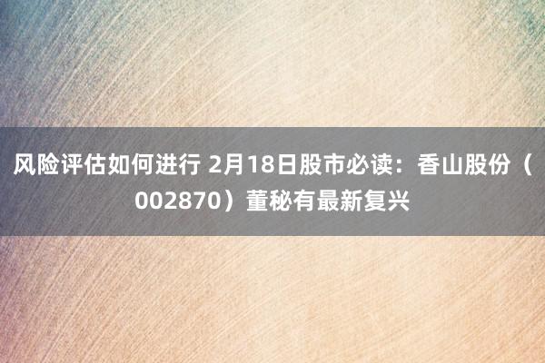 风险评估如何进行 2月18日股市必读：香山股份（002870）董秘有最新复兴