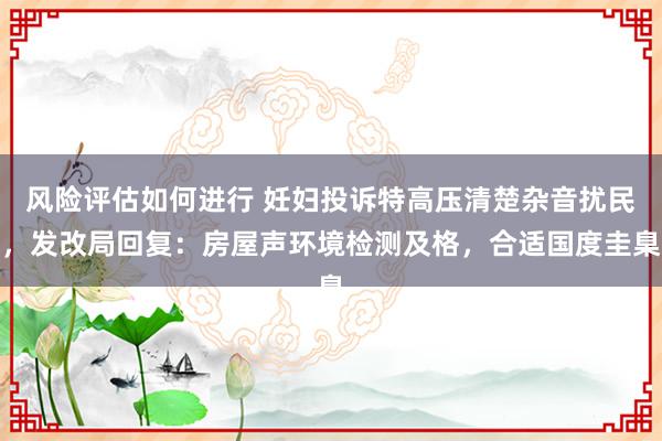 风险评估如何进行 妊妇投诉特高压清楚杂音扰民，发改局回复：房屋声环境检测及格，合适国度圭臬