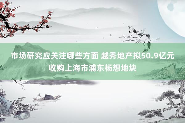 市场研究应关注哪些方面 越秀地产拟50.9亿元收购上海市浦东杨想地块