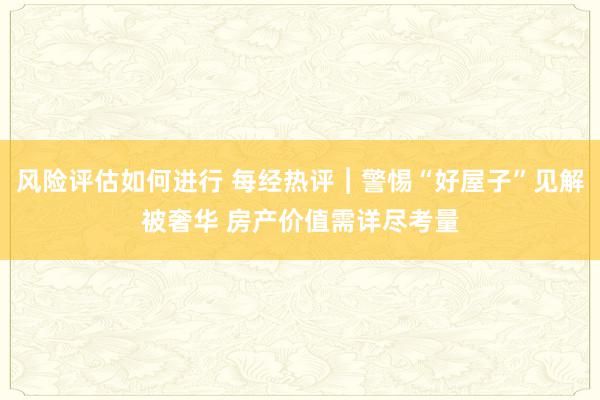 风险评估如何进行 每经热评︱警惕“好屋子”见解被奢华 房产价值需详尽考量