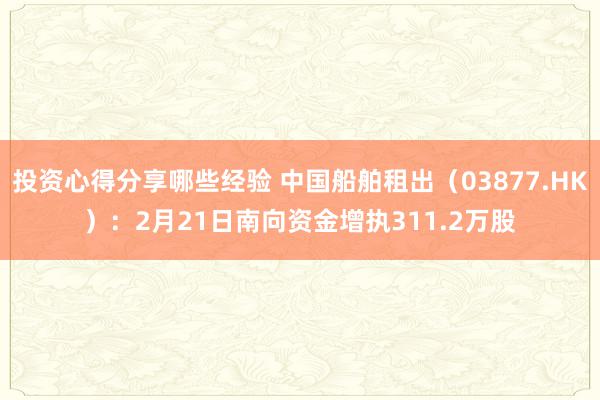 投资心得分享哪些经验 中国船舶租出（03877.HK）：2月21日南向资金增执311.2万股