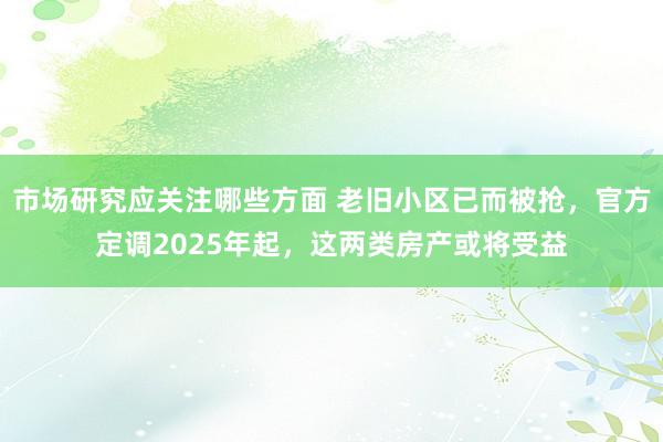 市场研究应关注哪些方面 老旧小区已而被抢，官方定调2025年起，这两类房产或将受益