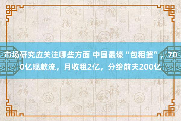 市场研究应关注哪些方面 中国最壕“包租婆”，700亿现款流，月收租2亿，分给前夫200亿