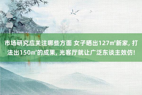 市场研究应关注哪些方面 女子晒出127㎡新家, 打法出150㎡的成果, 光客厅就让广泛东谈主效仿!