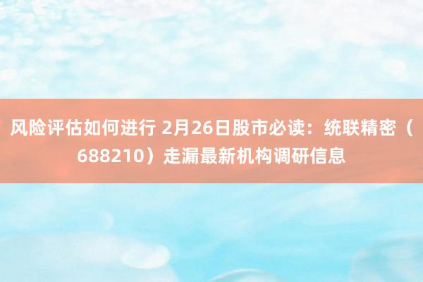 风险评估如何进行 2月26日股市必读：统联精密（688210）走漏最新机构调研信息