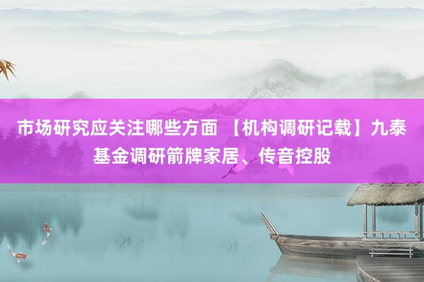 市场研究应关注哪些方面 【机构调研记载】九泰基金调研箭牌家居、传音控股