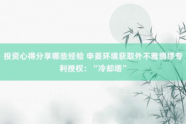 投资心得分享哪些经验 申菱环境获取外不雅绸缪专利授权：“冷却塔”