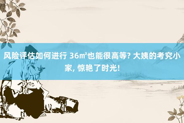 风险评估如何进行 36㎡也能很高等? 大姨的考究小家, 惊艳了时光!