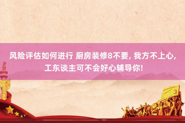 风险评估如何进行 厨房装修8不要, 我方不上心, 工东谈主可不会好心辅导你!