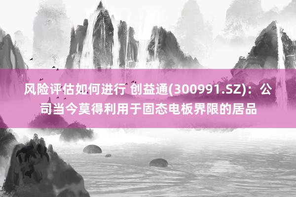 风险评估如何进行 创益通(300991.SZ)：公司当今莫得利用于固态电板界限的居品