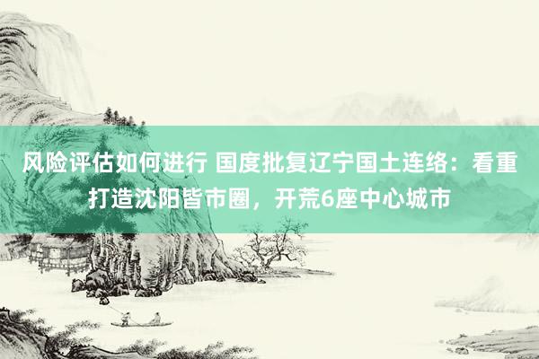 风险评估如何进行 国度批复辽宁国土连络：看重打造沈阳皆市圈，开荒6座中心城市