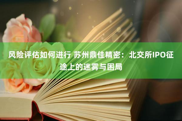 风险评估如何进行 苏州鼎佳精密：北交所IPO征途上的迷雾与困局