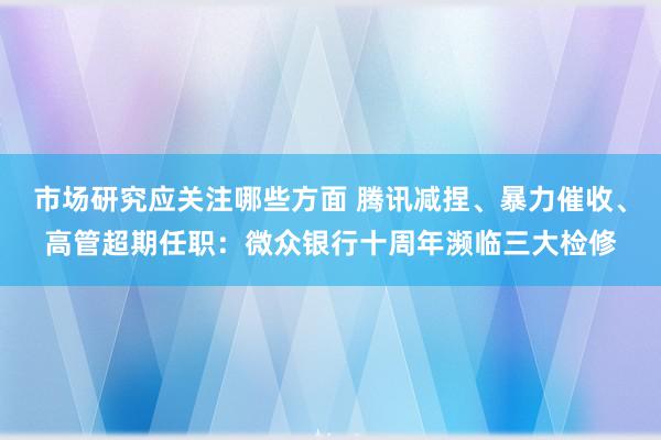 市场研究应关注哪些方面 腾讯减捏、暴力催收、高管超期任职：微众银行十周年濒临三大检修