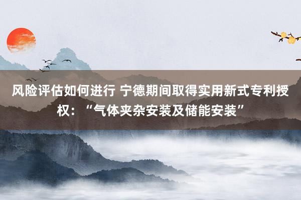 风险评估如何进行 宁德期间取得实用新式专利授权：“气体夹杂安装及储能安装”