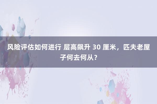 风险评估如何进行 层高飙升 30 厘米，匹夫老屋子何去何从？