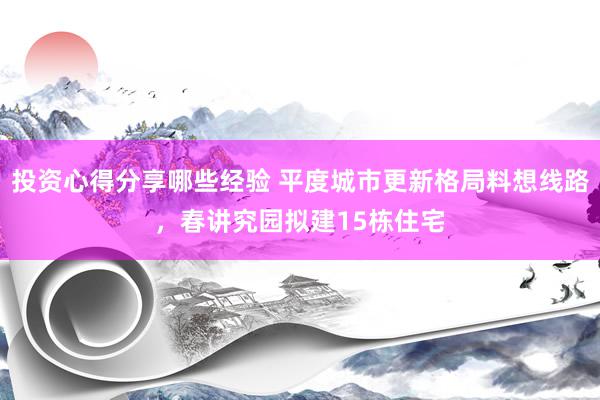 投资心得分享哪些经验 平度城市更新格局料想线路，春讲究园拟建15栋住宅