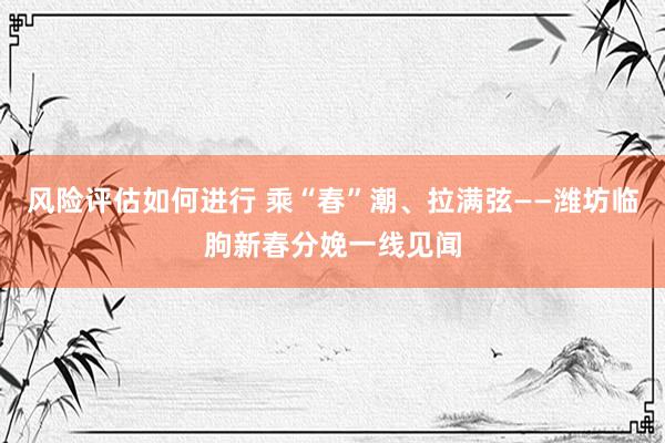 风险评估如何进行 乘“春”潮、拉满弦——潍坊临朐新春分娩一线见闻