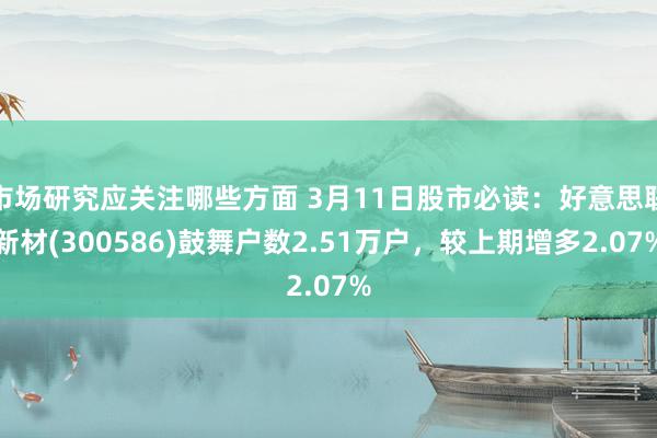 市场研究应关注哪些方面 3月11日股市必读：好意思联新材(300586)鼓舞户数2.51万户，较上期增多2.07%