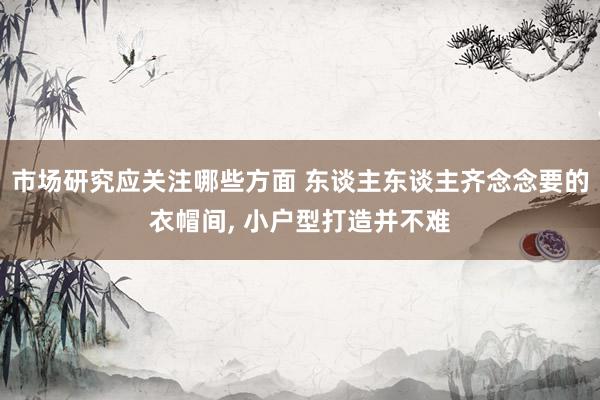 市场研究应关注哪些方面 东谈主东谈主齐念念要的衣帽间, 小户型打造并不难